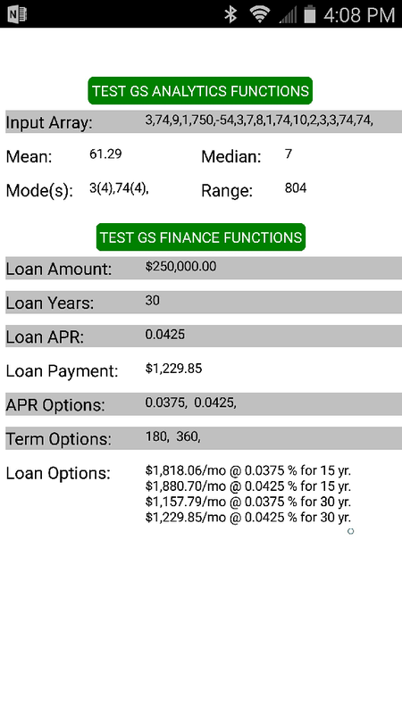 GS Finance & Analytics Library is a component  that can be added to a mobile app project to accelerate product development.   It has built-in methods to process basic analytics and financial calculations.   Financial Functions -Calculate monthly loan payments based on loan amount, interest rate, and term. -Calculate loan payment options based on multiple interest rates, and multiple terms.   Analytical Functions -Mean -Median -Mode (supports multiple modes: bi, tri, etc. ) -Range